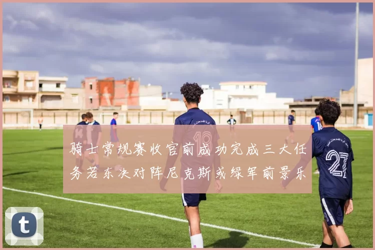 骑士常规赛收官前成功完成三大任务若东决对阵尼克斯或绿军前景乐观