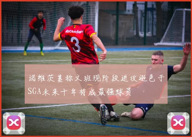 诺维茨基称文班现阶段进攻逊色于SGA未来十年将成最强球员