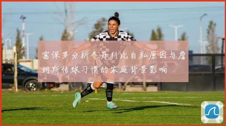 富保罗分析乔丹科比自私原因与詹姆斯传球习惯的家庭背景影响