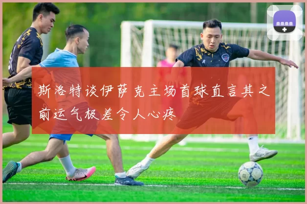 斯洛特谈伊萨克主场首球直言其之前运气极差令人心疼