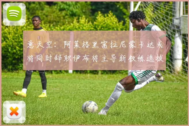意天空：阿莱格里富拉尼蒙卡达或将同时辞职伊布将主导新教练选拔工作