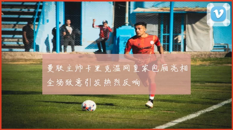 曼联主帅卡里克温网皇家包厢亮相全场致意引发热烈反响