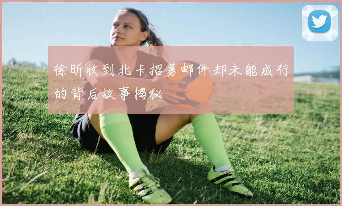徐昕收到北卡招募邮件却未能成行的背后故事揭秘