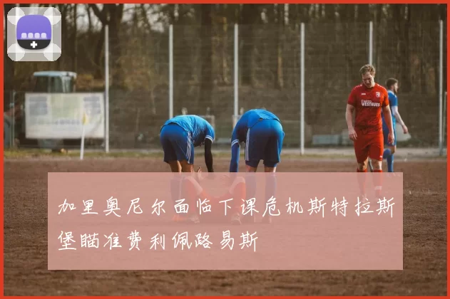 加里奥尼尔面临下课危机斯特拉斯堡瞄准费利佩路易斯
