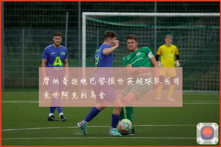 摩纳哥拒绝巴黎报价英超球队或将竞价阿克利乌舍