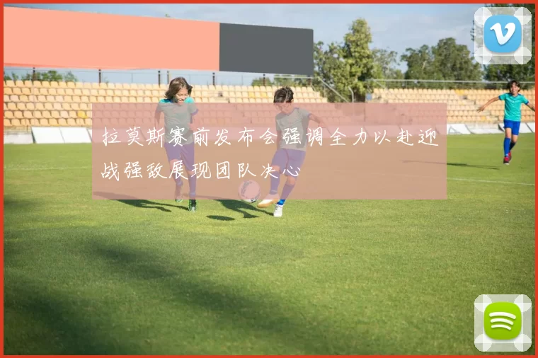 拉莫斯赛前发布会强调全力以赴迎战强敌展现团队决心