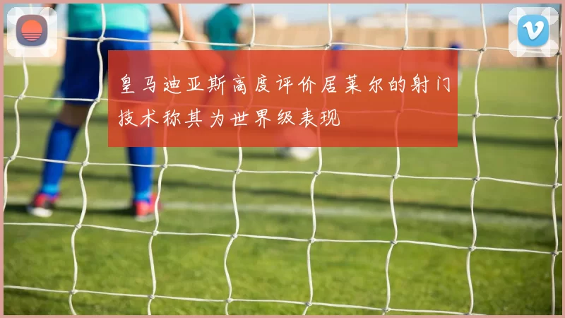 皇马迪亚斯高度评价居莱尔的射门技术称其为世界级表现