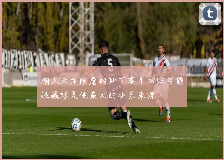 湖人未排除詹姆斯下赛季回归可能性赢球是他最大的快乐来源