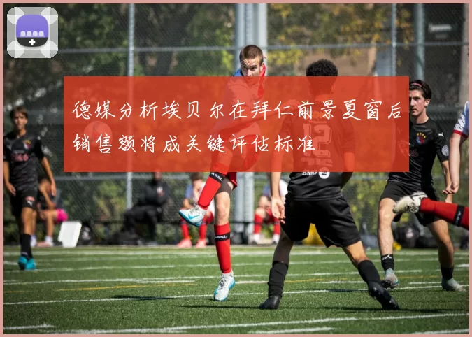 德媒分析埃贝尔在拜仁前景夏窗后销售额将成关键评估标准