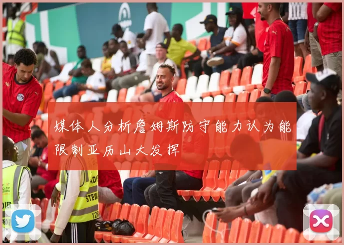 媒体人分析詹姆斯防守能力认为能限制亚历山大发挥