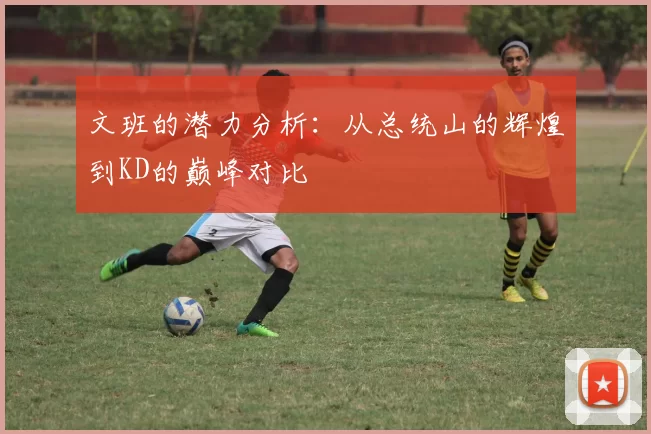 文班的潜力分析：从总统山的辉煌到KD的巅峰对比