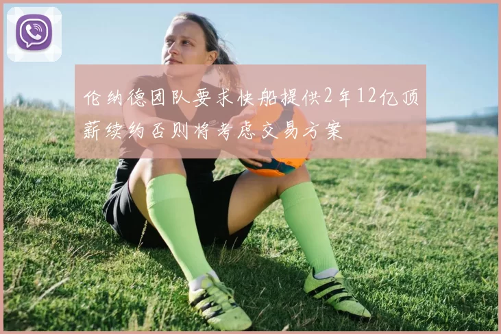 伦纳德团队要求快船提供2年12亿顶薪续约否则将考虑交易方案
