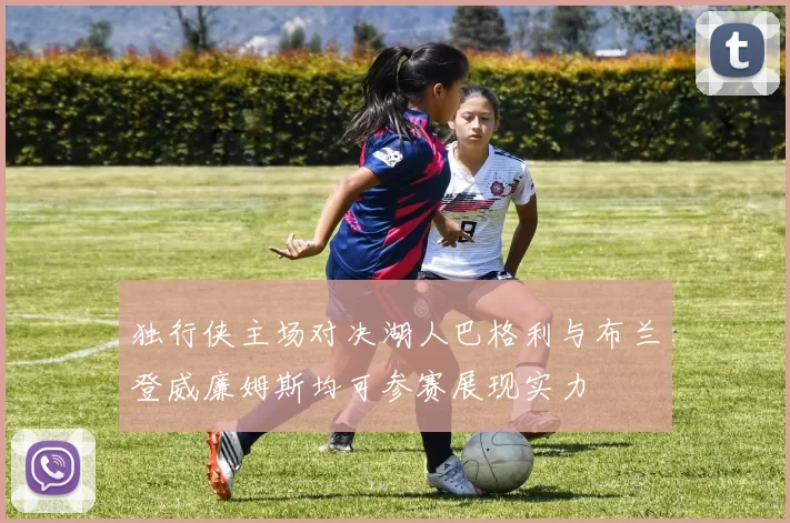 独行侠主场对决湖人巴格利与布兰登威廉姆斯均可参赛展现实力