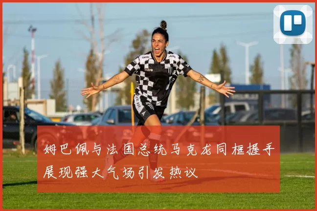 姆巴佩与法国总统马克龙同框握手展现强大气场引发热议