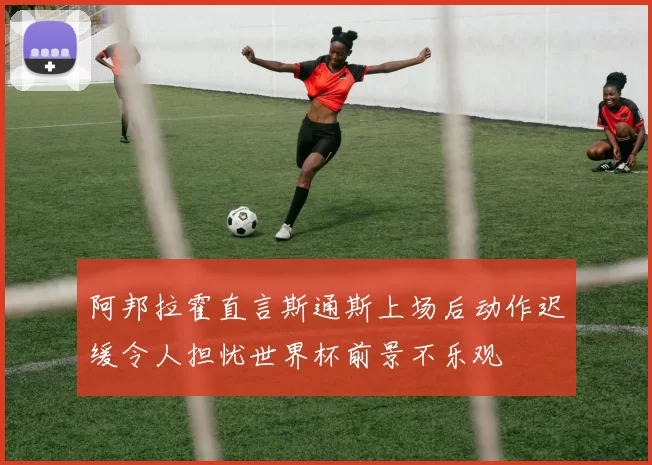 阿邦拉霍直言斯通斯上场后动作迟缓令人担忧世界杯前景不乐观