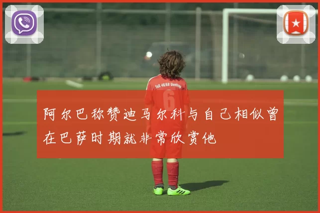 阿尔巴称赞迪马尔科与自己相似曾在巴萨时期就非常欣赏他