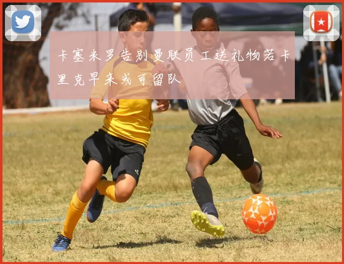 卡塞米罗告别曼联员工送礼物若卡里克早来或可留队