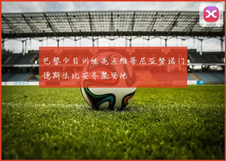 巴黎今日训练亮点维蒂尼亚努诺门德斯法比安齐聚场地